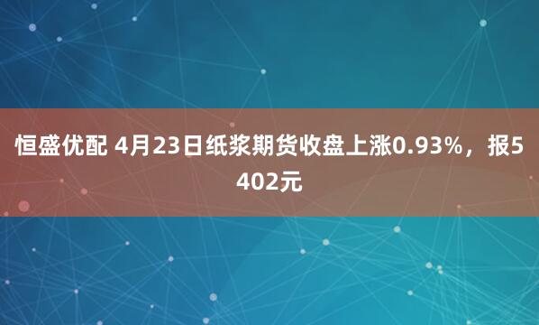 恒盛优配 4月23日纸浆期货收盘上涨0.93%,报5402元