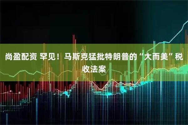 尚盈配资 罕见!马斯克猛批特朗普的“大而美”税收法案