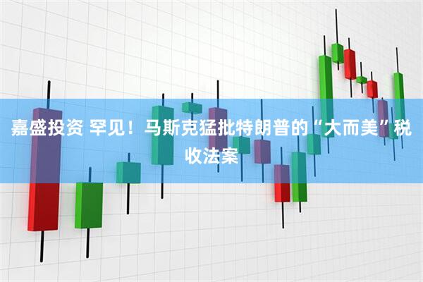 嘉盛投资 罕见!马斯克猛批特朗普的“大而美”税收法案