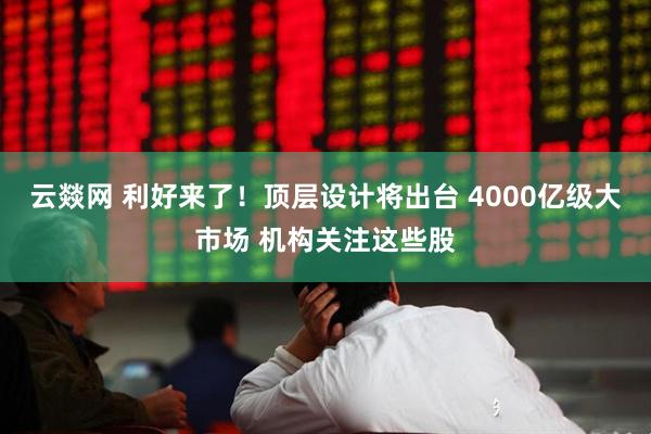 云燚网 利好来了!顶层设计将出台 4000亿级大市场 机构关注这些股