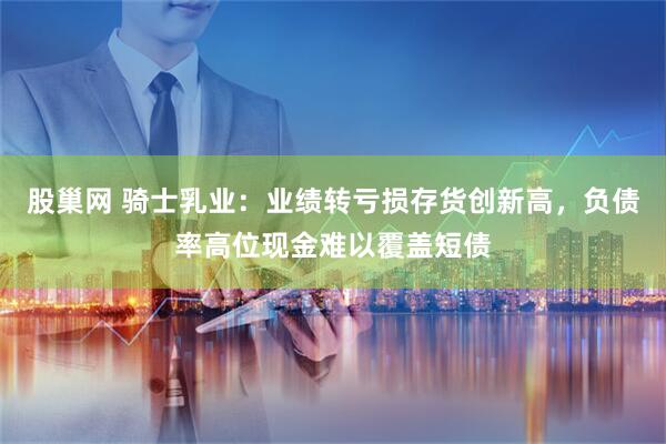 股巢网 骑士乳业:业绩转亏损存货创新高,负债率高位现金难以覆盖短债