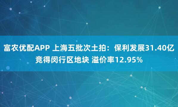 富农优配APP 上海五批次土拍:保利发展31.40亿竞得闵行区地块 溢价率12.95%