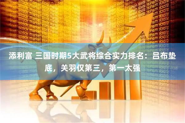 添利富 三国时期5大武将综合实力排名:吕布垫底,关羽仅第三,第一太强