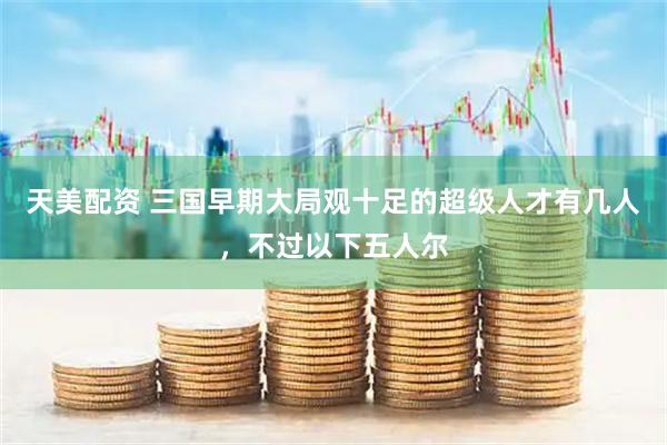 天美配资 三国早期大局观十足的超级人才有几人,不过以下五人尔