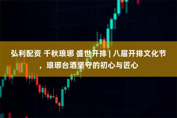 弘利配资 千秋琅琊 盛世开排 | 八届开排文化节，琅琊台酒坚守的初心与匠心