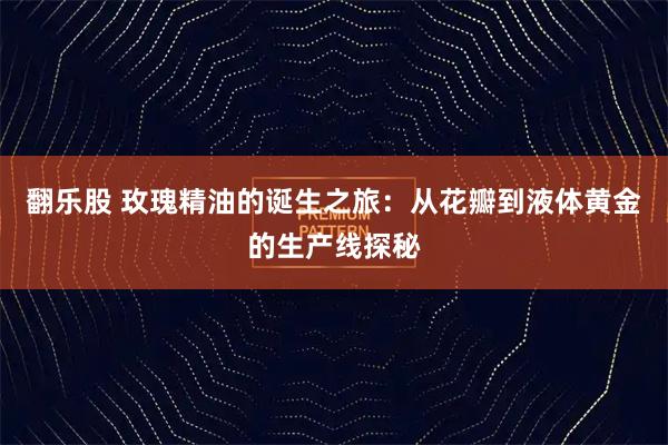 翻乐股 玫瑰精油的诞生之旅:从花瓣到液体黄金的生产线探秘