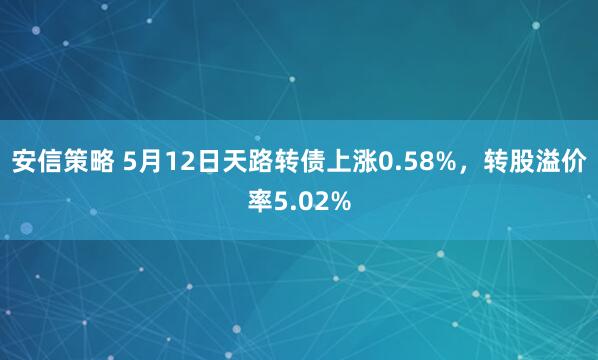 安信策略 5月12日天路转债上涨0.58%，转股溢价率5.02%
