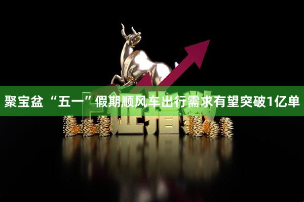 聚宝盆 “五一”假期顺风车出行需求有望突破1亿单