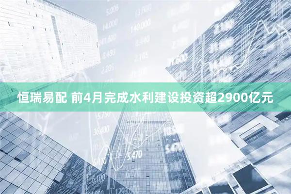 恒瑞易配 前4月完成水利建设投资超2900亿元