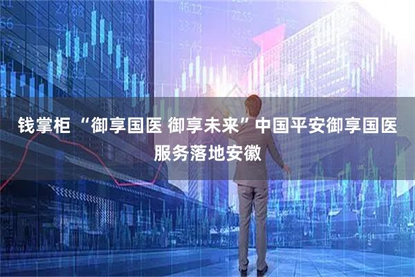 钱掌柜 “御享国医 御享未来”中国平安御享国医服务落地安徽