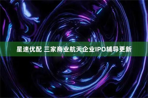 星速优配 三家商业航天企业IPO辅导更新