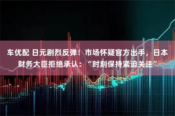 车优配 日元剧烈反弹！市场怀疑官方出手，日本财务大臣拒绝承认：“时刻保持紧迫关注”