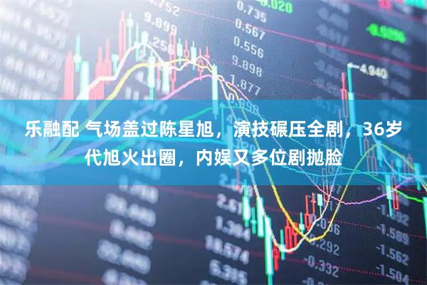 乐融配 气场盖过陈星旭，演技碾压全剧，36岁代旭火出圈，内娱又多位剧抛脸