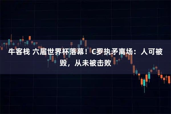 牛客栈 六届世界杯落幕!C罗执矛离场:人可被毁,从未被击败