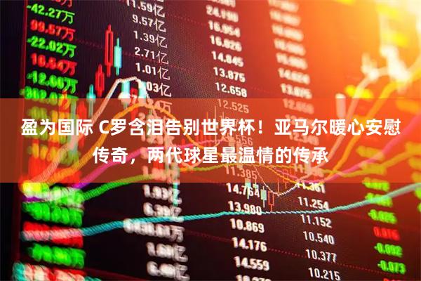 盈为国际 C罗含泪告别世界杯!亚马尔暖心安慰传奇,两代球星最温情的传承
