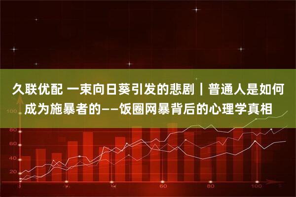 久联优配 一束向日葵引发的悲剧｜普通人是如何成为施暴者的——饭圈网暴背后的心理学真相