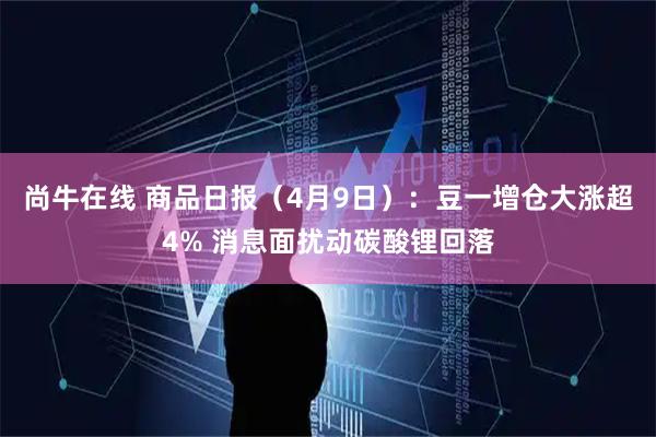 尚牛在线 商品日报(4月9日):豆一增仓大涨超4% 消息面扰动碳酸锂回落