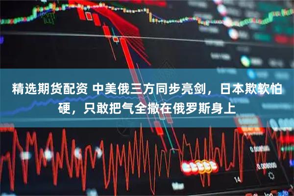 精选期货配资 中美俄三方同步亮剑，日本欺软怕硬，只敢把气全撒在俄罗斯身上